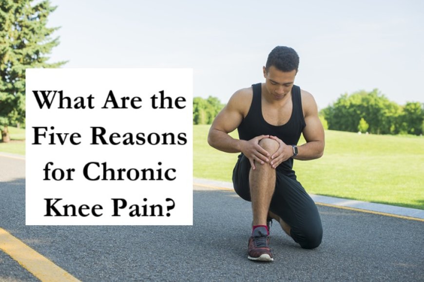 What Are the Five Reasons for Chronic Knee Pain?